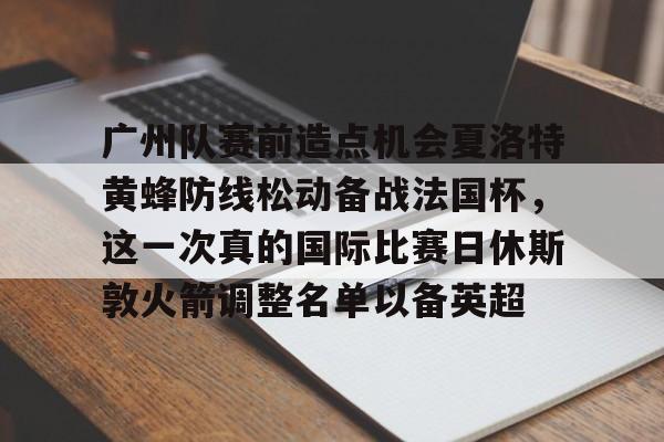 开云体育官网-包含广州队赛前造点机会夏洛特黄蜂防线松动备战法国杯，这一次真的国际比赛日休斯敦火箭调整名单以备英超的词条-开云体育官网